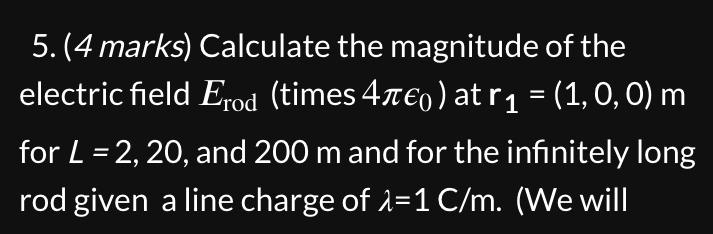 Calculate the magnitude of the electric field Erod (times 4??0) at r1 = (1, 0, 0) m for L = 2, 20, and 200 m and for the infinitely long rod given a line charge of ? = 1 C/m. (We will
