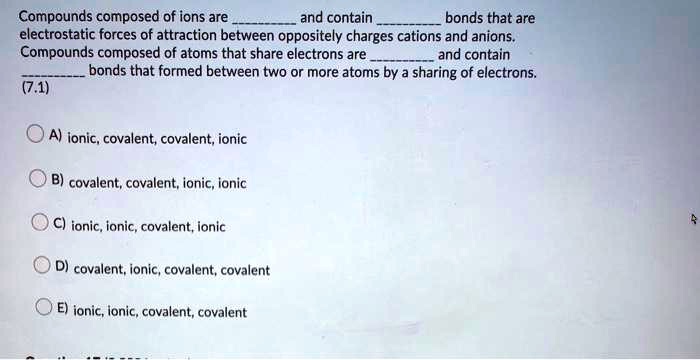 Compounds composed of ions are  and contain  bonds that are electrostatic forces of attraction between oppositely charges cations and anions.
Compounds composed of atoms that share electrons are  and contain  bonds that formed between two or more atoms by a sharing of electrons.
A) ionic, covalent, covalent, ionic
B) covalent, covalent, ionic, ionic
C) ionic, ionic, covalent, ionic
D) covalent, ionic, covalent, covalent
E) ionic, ionic, covalent, covalent