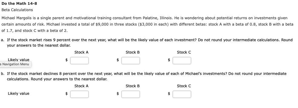 Do the Math 14-8
Beta Calculations
Michael Margolis is a single parent and motivational training consultant from Palatine, Illinois. He is wondering about potential returns on investments given certain amounts of risk. Michael invested a total of 9,000 in three stocks (3,000 in each) with different betas: stock A with a beta of 0.8, stock B with a beta of 1.7, and stock C with a beta of 2.
a. If the stock market rises 9 percent over the next year, what will be the likely value of each investment? Do not round your intermediate calculations. Round your answers to the nearest dollar.
Stock A Stock B Stock C
Likely value  b. If the stock market declines 8 percent over the next year, what will be the likely value of each of Michael’s investments? Do not round your intermediate calculations. Round your answers to the nearest dollar.
Stock A Stock B Stock C
Likely value 