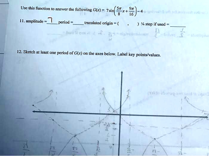Use this function to answer the following G(x) = 7 sin (5?/8 x + 9?/16) - 4
11. amplitude = 7 period =  translated origin = ( , ) 1/4 step if used = 
12. Sketch at least one period of G(x) on the axes below. Label key points/values.