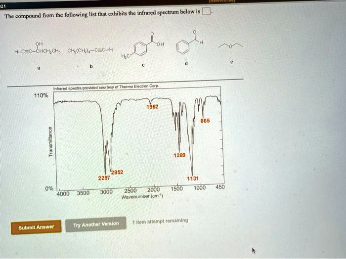 The compound from the following list that exhibits the infrared spectrum below is .
a OH H-C?C-CHCH2CH3
b CH3(CH2)3-C?C-H
c H3C-C6H4-COOH
d C6H5CHO
e CH3CH2OCH2CH3
Infrared spectra provided courtesy of Thermo Electron Corp.
110% 1962 865
Transmittance 1389 1131
0% 2297 2852
4000 3500 3000 2500 2000 1500 1000 450
Wavenumber (cm-1)