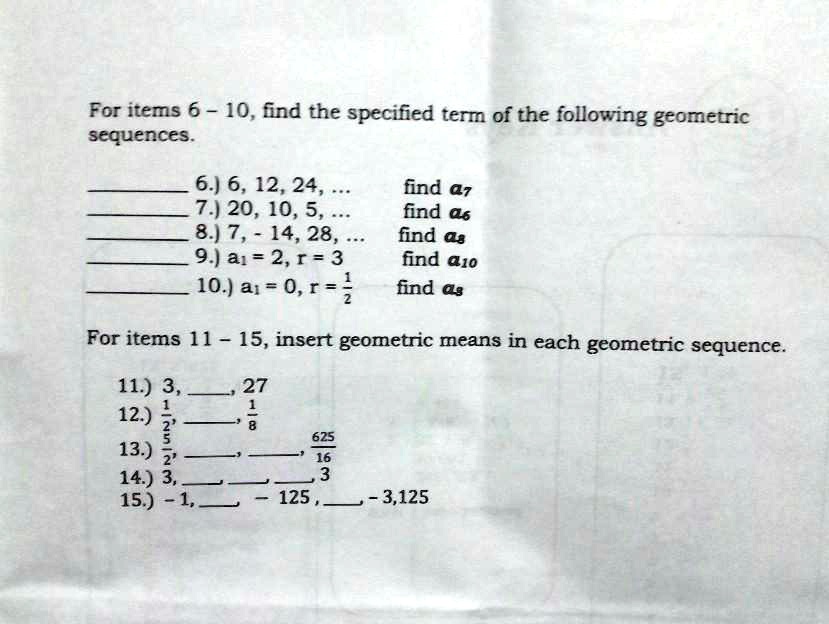 For items 6 - 10, find the specified term of the following geometric sequences.

6.) 6, 12, 24, ... find a7
7.) 20, 10, 5, ... find a6
8.) 7, -14, 28, ... find a8
9.) a1 = 2, r = 3 find a10
10.) a1 = 0, r = 1/2 find a8

For items 11 - 15, insert geometric means in each geometric sequence.

11.) 3, , 27
12.) 1/2, , 1/8
13.) 5/2, , , 625/16
14.) 3, , , , 3
15.) - 1, , - 125, , - 3,125