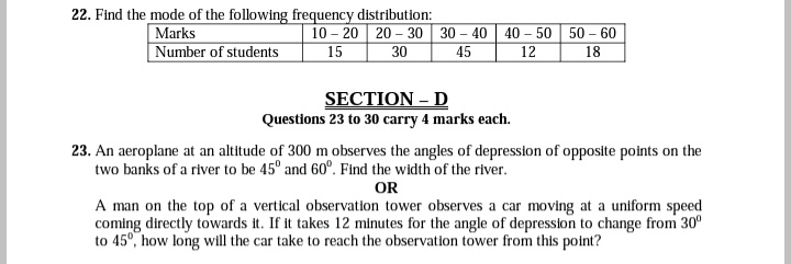 22. Find the mode of the following frequency distribution:
Marks
10-20 20-30 30-40 40-50 50-60
Number of students
15
30
45
12
18
SECTION - D
Questions 23 to 30 carry 4 marks each.
23. An aeroplane at an altitude of 300 m observes the angles of depression of opposite points on the
two banks of a river to be 45º and 60°. Find the width of the river.
OR
A man on the top of a vertical observation tower observes a car moving at a uniform speed
coming directly towards it. If it takes 12 minutes for the angle of depression to change from 30°
to 45°, how long will the car take to reach the observation tower from this point?