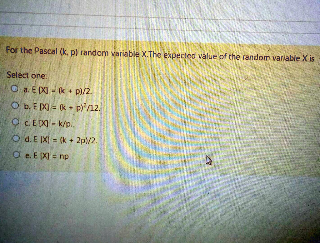 For the Pascal (k, p) random variable X. The expected value of the random variable X is
Select one:
a. E [X] = (k + p)/2.
b. E [X] = (k + p)^2/12.
c. E [X] = k/p..
d. E [X] = (k + 2p)/2.
e. E [X] = np