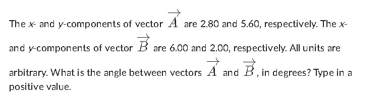The ( x ) - and ( y )-components of vector ( vecA ) are ( 2.80 ) and ( 5.60 ), respectively. The ( x ) and ( y )-components of vector ( vecB ) are ( 6.00 ) and ( 2.00 ), respectively. All units are arbitrary. What is the angle between vectors ( vecA ) and ( vecB ), in degrees? Type in a positive value.