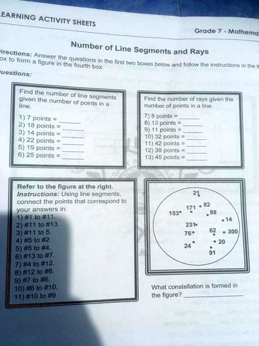 Number of Line Segments and Rays
Directions: Answer the questions in the first two boxes below and follow the instructions in the third box to form a figure in the fourth box.
Questions:
Find the number of line segments given the number of points in a line.
1) 7 points = 
2) 18 points = 
3) 14 points = 
4) 22 points = 
5) 19 points = 
6) 25 points = 
Find the number of rays given the number of points in a line.
7) 8 points = 
8) 13 points = 
9) 11 points = 
10) 32 points = 
11) 42 points = 
12) 39 points = 
13) 45 points = 
Refer to the figure at the right.
Instructions: Using line segments, connect the points that correspond to your answers in:
1) #1 to #11.
2) #11 to #13.
3) #11 to 5.
4) #5 to #2
5) #5 to #4.
6) #13 to #7.
7) #4 to #12.
8) #12 to #8.
9) #7 to #6.
10) #6 to #10.
11) #10 to #9
21
171 82
153 88
14
231 62 300
76 20
24 91
What constellation is formed in the figure? 