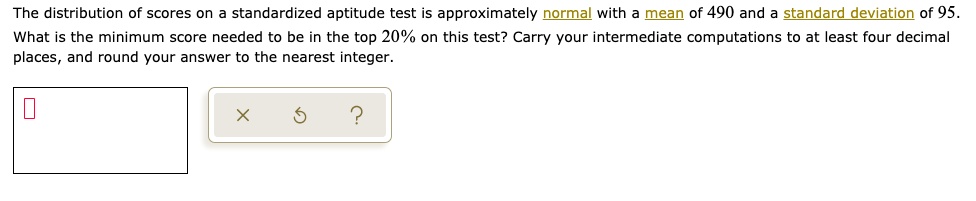 The distribution of scores on a standardized aptitude test is approximately normal with a mean of 490 and a standard deviation of 95.
What is the minimum score needed to be in the top 20% on this test? Carry your intermediate computations to at least four decimal
places, and round your answer to the nearest integer.
