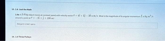 15. 2.8 Just the Math
2.8a A 3.6 kg object moves at constant speed with velocity vector (vecv = 4hati + 3hatj - 3hatk) in m/s. What is the magnitude of its angular momentum (L) in kg m^2/s around a point at (vecr = -2hati + hatj + 10hatk) m?