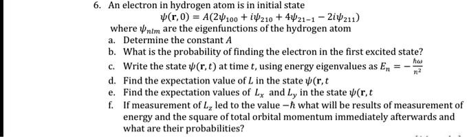6. An electron in hydrogen atom is in initial state
?(r,0) = A(2?100 + i?210 + ?21,-1 - 2i?211)
where ?nlm are the eigenfunctions of the hydrogen atom.
a. Determine the constant A
b. What is the probability of finding the electron in the first excited state?
c. Write the state ?(r,t) at time t, using energy eigenvalues as En = -?^2 / n^2
d. Find the expectation value of L in the state ?(r,t).
e. Find the expectation values of Lx and Ly in the state ?(r,t).
f. If measurement of Lz led to the value -?, what will be the results of the measurement of energy and the square of the total orbital momentum immediately afterwards and what are their probabilities?