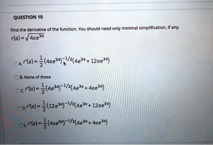 QUESTION 10
Find the derivative of the function. You should need only minimal simplification, if any.
r(a) = sqrt4ae^3a
A. r'(a) = frac12(4ae^3a)^-1/2(4e^3a + 12ae^3a)
B. None of these
C. r'(a) = frac12(4e^3a)^-1/2(4e^3a + 4ae^3a)
D. r'(a) = frac12(12e^3a)^-1/2(4e^3a + 12ae^3a)
E. r'(a) = frac12(4ae^3a)^-1/2(4e^3a + 4ae^3a)