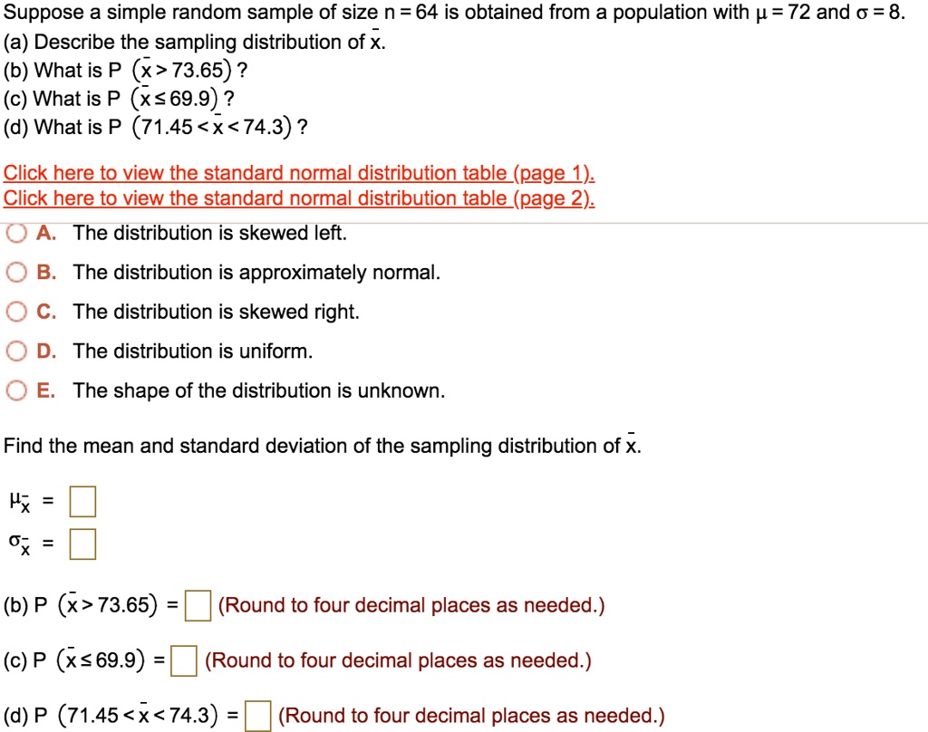 Suppose a simple random sample of size n = 64 is obtained from a population with ? = 72 and ? = 8.
(a) Describe the sampling distribution of x?.
(b) What is P (x? > 73.65) ?
(c) What is P (x? ? 69.9) ?
(d) What is P (71.45 < x? < 74.3) ?

Click here to view the standard normal distribution table (page 1).
Click here to view the standard normal distribution table (page 2).

A. The distribution is skewed left.
B. The distribution is approximately normal.
C. The distribution is skewed right.
D. The distribution is uniform.
E. The shape of the distribution is unknown.

Find the mean and standard deviation of the sampling distribution of x?.

?x? =
?x? =

(b) P (x? > 73.65) = (Round to four decimal places as needed.)

(c) P (x? ? 69.9) = (Round to four decimal places as needed.)

(d) P (71.45 < x? < 74.3) = (Round to four decimal places as needed.)