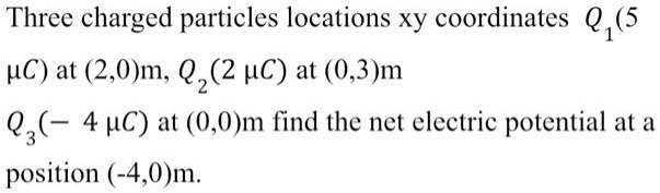 Three charged particles locations xy coordinates Q1 (5 ?C) at (2,0)m, Q2 (2 ?C) at (0,3)m
Q3 (- 4 ?C) at (0,0)m find the net electric potential at a
position (-4,0)m.