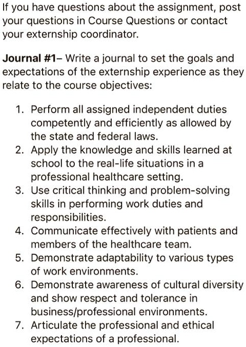 If you have questions about the assignment, post
your questions in Course Questions or contact
your externship coordinator.
Journal #1- Write a journal to set the goals and
expectations of the externship experience as they
relate to the course objectives:
1. Perform all assigned independent duties
competently and efficiently as allowed by
the state and federal laws.
2. Apply the knowledge and skills learned at
school to the real-life situations in a
professional healthcare setting.
3. Use critical thinking and problem-solving
skills in performing work duties and
responsibilities.
4. Communicate effectively with patients and
members of the healthcare team.
5. Demonstrate adaptability to various types
of work environments.
6. Demonstrate awareness of cultural diversity
and show respect and tolerance in
business/professional environments.
7. Articulate the professional and ethical
expectations of a professional.