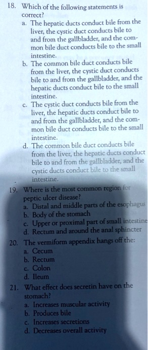 18. Which of the following statements is
correct?
a. The hepatic ducts conduct bile from the
liver, the cystic duct conducts bile to
and from the gallbladder, and the com-
mon bile duct conducts bile to the small
intestine.
b. The common bile duct conducts bile
from the liver, the cystic duct conducts
bile to and from the gallbladder, and the
hepatic ducts conduct bile to the small
intestine.
c. The cystic duct conducts bile from the
liver, the hepatic ducts conduct bile to
and from the gallbladder, and the com-
mon bile duct conducts bile to the small
intestine.
d. The common bile duct conducts bile
from the liver, the hepatic ducts conduct
bile to and from the gallbladder, and the
cystic ducts conduct bile to the small
intestine.
19. Where is the most common region for
peptic ulcer disease?
a. Distal and middle parts of the esophagus
b. Body of the stomach
c. Upper or proximal part of small intestine
d. Rectum and around the anal sphincter
20. The vermiform appendix hangs off the:
a. Cecum
b. Rectum
c. Colon
d. Ileum
21. What effect does secretin have on the
stomach?
a. Increases muscular activity
b. Produces bile
c. Increases secretions
d. Decreases overall activity