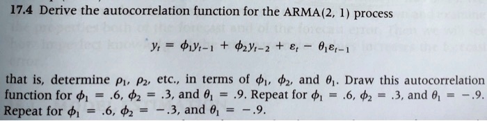 17.4 Derive the autocorrelation function for the ARMA(2, 1) process

yt = ?1 yt-1 + ?2 yt-2 + ?t - ?1 ?t-1

that is, determine ?1, ?2, etc., in terms of ?1, ?2, and ?1. Draw this autocorrelation function for ?1 = .6, ?2 = .3, and ?1 = .9. Repeat for ?1 = .6, ?2 = .3, and ?1 = -.9. Repeat for ?1 = .6, ?2 = -.3, and ?1 = -.9.