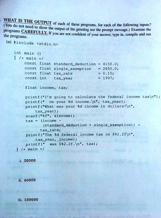 -. WHAT IS THE OUTPUT of each of these programs, for each of the following inputs?
(You do not need to show the output of the greeting nor the prompt message.) Examine the
programs CAREFULLY. If you are not confident of your answer, type in, compile and run
the programs.
(a) #include <stdio.h>
int main ()
 /* main */
const float standarddeduction = 4150.0;
const float singleexemption = 2650.0;
const float taxrate = 0.15;
const int taxyear = 1997;
float income, tax;
printf("I'm going to calculate the federal income tax");
printf(" on your %d income.\n", taxyear);
printf("What was your %d income in dollars?\n",
taxyear);
scanf("%f", &income);
tax = (income -
(standarddeduction + singleexemption)) *
taxrate;
printf("The %d federal income tax on $%2.2f\n",
taxyear, income);
printf(" was %2.2f.\n", tax);
 /* main */
i. 30000
ii. 40000
iii. 100000