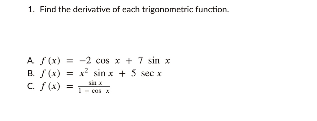 1. Find the derivative of each trigonometric function.
A. f (x) = -2 cos x + 7 sin x
B. f (x) = x² sin x + 5 sec x
C. f (x) = fracsin x1 - cos x