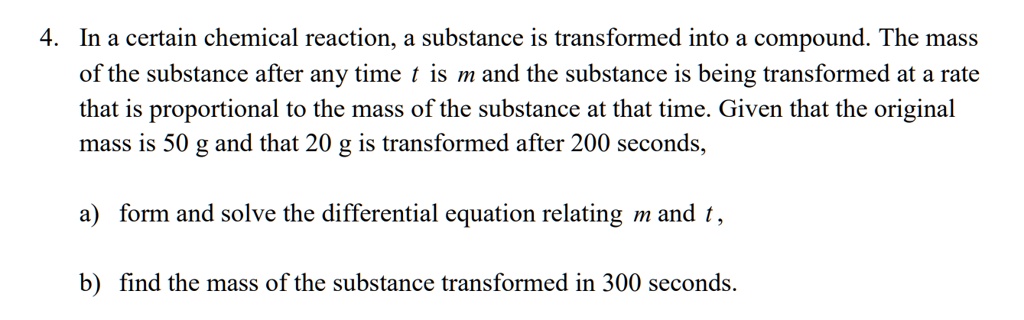 4. In a certain chemical reaction, a substance is transformed into a compound. The mass
of the substance after any time t is m and the substance is being transformed at a rate
that is proportional to the mass of the substance at that time. Given that the original
mass is 50 g and that 20 g is transformed after 200 seconds,

a) form and solve the differential equation relating m and t ,

b) find the mass of the substance transformed in 300 seconds.