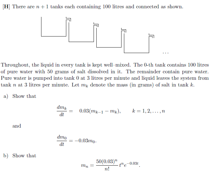 [H] There are n+1 tanks each containing 100 litres and connected as shown.
Throughout, the liquid in every tank is kept well-mixed. The 0-th tank contains 100 litres of pure water with 50 grams of salt dissolved in it. The remainder contain pure water. Pure water is pumped into tank 0 at 3 litres per minute and liquid leaves the system from tank n at 3 litres per minute. Let mk denote the mass (in grams) of salt in tank k.
a) Show that

    (d mk)/(d t)=0.03(mk-1-mk),    k=1,2, …, n

and

    (d m0)/(d t)=-0.03 m0

b) Show that

    mn=(50(0.03)^n)/(n !) t^n e^-0.03 t
