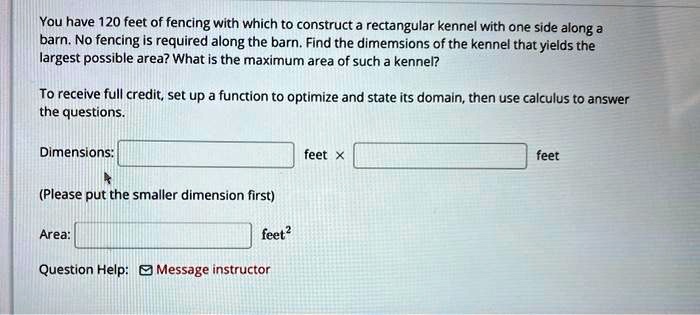 You have 120 feet of fencing with which to construct a rectangular kennel with one side along a barn. No fencing is required along the barn. Find the dimemsions of the kennel that yields the largest possible area? What is the maximum area of such a kennel?

To receive full credit, set up a function to optimize and state its domain, then use calculus to answer the questions.

Dimensions: feet x feet
(Please put the smaller dimension first)

Area: feet^2