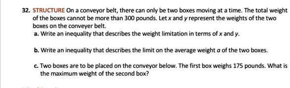 32. STRUCTURE On a conveyor belt, there can only be two boxes moving at a time. The total weight of the boxes cannot be more than 300 pounds. Let x and y represent the weights of the two boxes on the conveyer belt. a. Write an inequality that describes the weight limitation in terms of x and y. b. Write an inequality that describes the limit on the average weight a of the two boxes. c. Two boxes are to be placed on the conveyor below. The first box weighs 175 pounds. What is the maximum weight of the second box?