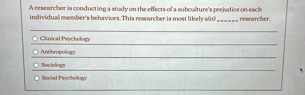 A researcher is conducting a study on the effects of a subculture's prejudice on each individual member's behaviors. This researcher is most likely a(n)  researcher.

Clinical Psychology
Anthropology
Sociology
Social Psychology