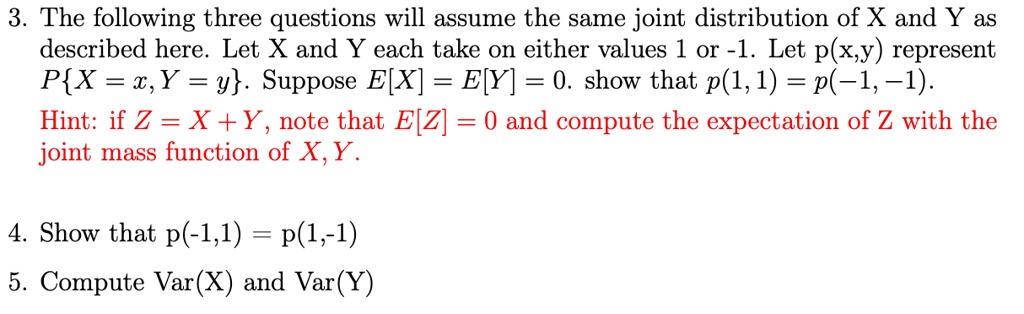 3. The following three questions will assume the same joint distribution of X and Y as described here. Let X and Y each take on either values 1 or -1. Let p(x,y) represent P{X = x, Y = y}. Suppose E[X] = E[Y] = 0. show that p(1, 1) = p(-1, -1).
Hint: if Z = X + Y, note that E[Z] = 0 and compute the expectation of Z with the joint mass function of X, Y.
4. Show that p(-1,1) = p(1,-1)
5. Compute Var(X) and Var(Y)