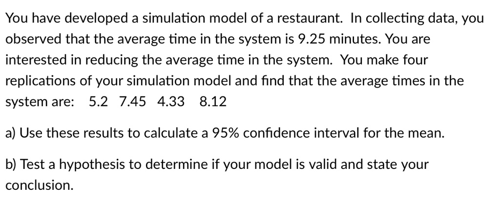 You have developed a simulation model of a restaurant. In collecting data, you observed that the average time in the system is 9.25 minutes. You are interested in reducing the average time in the system. You make four replications of your simulation model and find that the average times in the system are: 5.2 7.45 4.33 8.12
a) Use these results to calculate a 95% confidence interval for the mean.
b) Test a hypothesis to determine if your model is valid and state your conclusion.