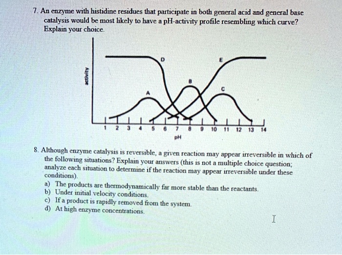 7. An enzyme with histidine residues that participate in both general acid and general base catalysis would be most likely to have a pH-activity profile resembling which curve?
Explain your choice.
activity
D
E
B
A
C
1 2 3 4 5 6 7 8 9 10 11 12 13 14
pH
8. Although enzyme catalysis is reversible, a given reaction may appear irreversible in which of the following situations? Explain your answers (this is not a multiple choice question; analyze each situation to determine if the reaction may appear irreversible under these conditions).
a) The products are thermodynamically far more stable than the reactants.
b) Under initial velocity conditions.
c) If a product is rapidly removed from the system.
d) At high enzyme concentrations.