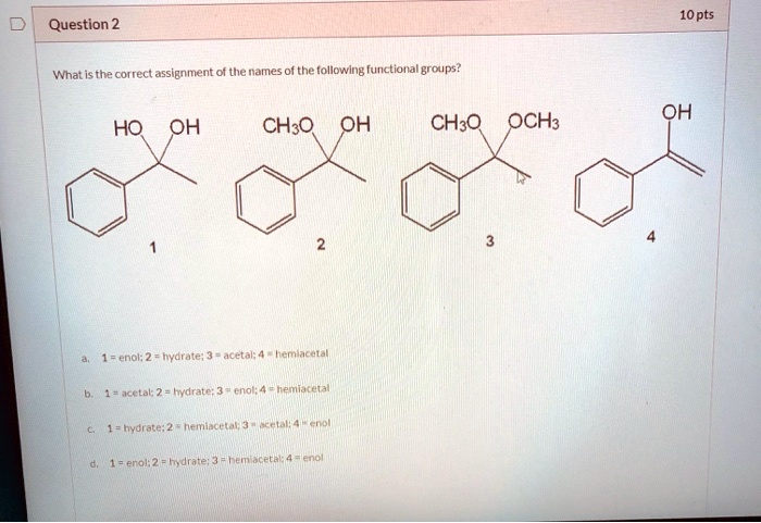 Question 2
10 pts
What is the correct assignment of the names of the following functional groups?
HO OH
CH3O OH
CH3O OCH3
OH
1
2
3
4
a. 1 = enol; 2 = hydrate; 3 = acetal; 4 = hemiacetal
b. 1 = acetal; 2 = hydrate; 3 = enol; 4 = hemiacetal
c. 1 = hydrate; 2 = hemiacetal; 3 = acetal; 4 = enol
d. 1 = enol; 2 = hydrate; 3 = hemiacetal; 4 = enol