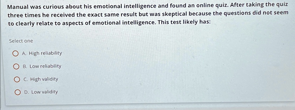 Manual was curious about his emotional intelligence and found an online quiz. After taking the quiz three times he received the exact same result but was skeptical because the questions did not seem to clearly relate to aspects of emotional intelligence. This test likely has:
Select one
A. High reliability
B. Low reliability
C. High validity
D. Low validity
