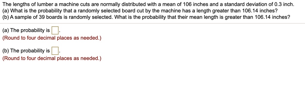 The lengths of lumber a machine cuts are normally distributed with a mean of 106 inches and a standard deviation of 0.3 inch.
(a) What is the probability that a randomly selected board cut by the machine has a length greater than 106.14 inches?
(b) A sample of 39 boards is randomly selected. What is the probability that their mean length is greater than 106.14 inches?

(a) The probability is .
(Round to four decimal places as needed.)

(b) The probability is .
(Round to four decimal places as needed.)