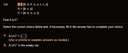 Let U = b, d, h, n, o, t, v, z
A = b, v, z
C = d, h, n, o, t

Find A U C'.
Select the correct choice below and, if necessary, fill in the answer box to complete your choice.

A. A U C' =  
(Use a comma to separate answers as needed.)
B. A U C' is the empty set.