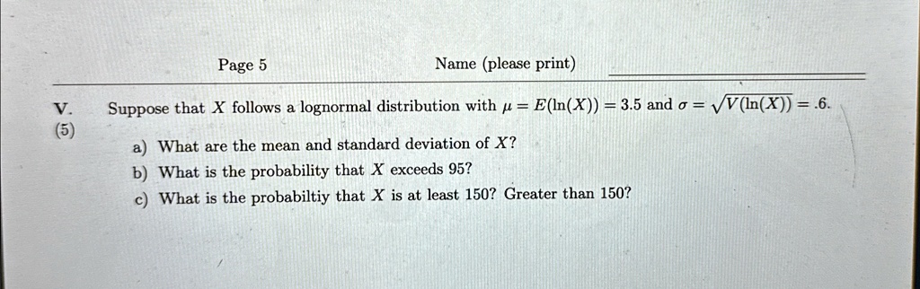 Page 5
Name (please print)
V.
Suppose that X follows a lognormal distribution with μ = E(ln(X)) = 3.5 and σ = √(V(ln(X))) = .6.
(5)
a) What are the mean and standard deviation of X?
b) What is the probability that X exceeds 95?
c) What is the probabiltiy that X is at least 150? Greater than 150?