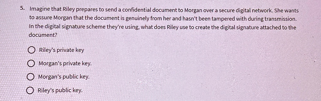 5. Imagine that Riley prepares to send a confidential document to Morgan over a secure digital network. She wants
to assure Morgan that the document is genuinely from her and hasn't been tampered with during transmission.
In the digital signature scheme they're using, what does Riley use to create the digital signature attached to the
document?
Riley's private key
Morgan's private key.
Morgan's public key.
Riley's public key.