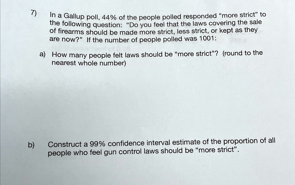 7)
In a Gallup poll, 44% of the people polled responded \"more strict\" to
the following question: D̈o you feel that the laws covering the sale
of firearms should be made more strict, less strict, or kept as they
are now?Ïf the number of people polled was 1001:
a) How many people felt laws should be m̈ore strict?̈ (round to the
nearest whole number)
b)
Construct a 99% confidence interval estimate of the proportion of all
people who feel gun control laws should be m̈ore strict.̈