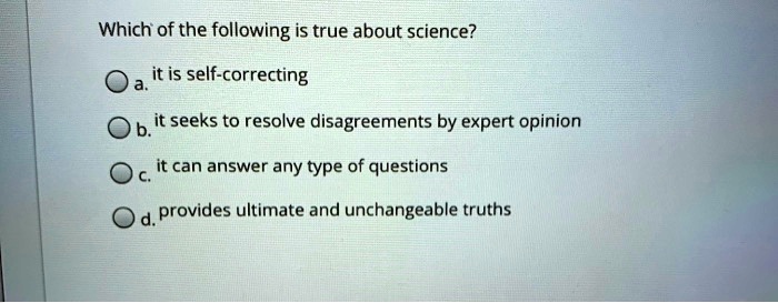Which of the following is true about science?
a. it is self-correcting
b. it seeks to resolve disagreements by expert opinion
c. it can answer any type of questions
d. provides ultimate and unchangeable truths