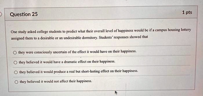 Question 25
1 pts
One study asked college students to predict what their overall level of happiness would be if a campus housing lottery
assigned them to a desirable or an undesirable dormitory. Students' responses showed that
they were consciously uncertain of the effect it would have on their happiness.
they believed it would have a dramatic effect on their happiness.
they believed it would produce a real but short-lasting effect on their happiness.
they believed it would not affect their happiness.