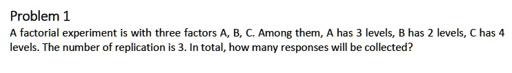 Problem 1
A factorial experiment is with three factors A, B, C. Among them, A has 3 levels, B has 2 levels, C has 4 levels. The number of replication is 3. In total, how many responses will be collected?