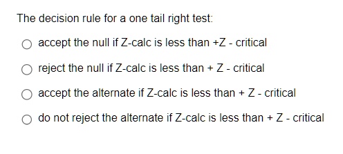The decision rule for a one tail right test:
accept the null if Z-calc is less than +Z - critical
reject the null if Z-calc is less than + Z - critical
accept the alternate if Z-calc is less than + Z - critical
do not reject the alternate if Z-calc is less than + Z - critical