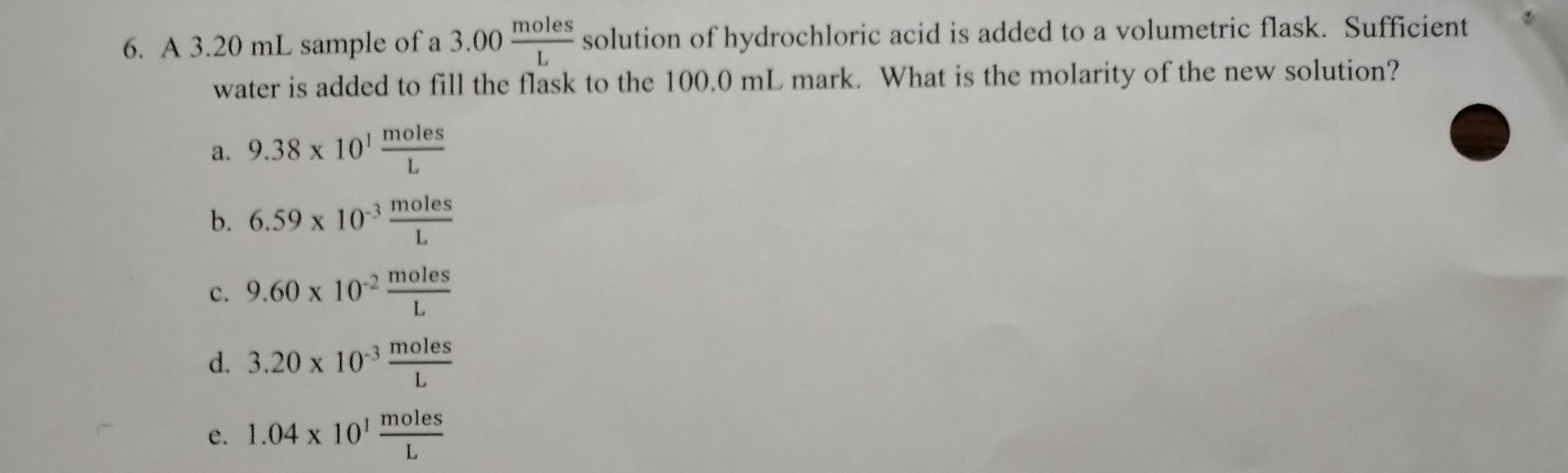 6. A ( 3.20 mathrm mL ) sample of a ( 3.00 fracmathrmmolesmathrmL ) solution of hydrochloric acid is added to a volumetric flask. Sufficient water is added to fill the flask to the ( 100.0 mathrm mL ) mark. What is the molarity of the new solution?
a. ( 9.38 	imes 10^1 frac	ext  moles mathrmL )
b. ( 6.59 	imes 10^-3 frac	ext  moles mathrmL )
c. ( 9.60 	imes 10^-2 frac	ext  moles mathrmL )
d. ( 3.20 	imes 10^-3 frac	ext  moles mathrmL )
e. ( 1.04 	imes 10^1 frac	ext  moles mathrmL )