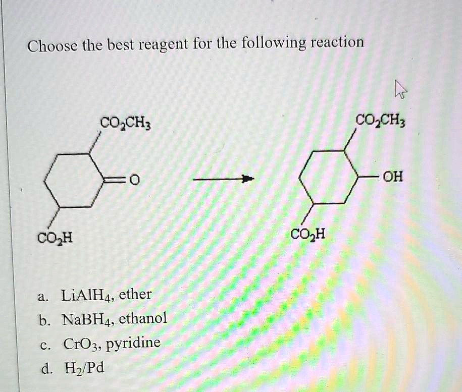 Choose the best reagent for the following reaction
CO2CH3
=O
CO2H
CO2CH3
OH
CO2H
a. LiAlH4, ether
b. NaBH4, ethanol
c. CrO3, pyridine
d. H2/Pd