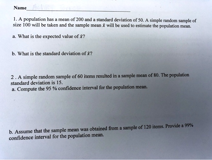 Name
1. A population has a mean of 200 and a standard deviation of 50. A simple random sample of size 100 will be taken and the sample mean x? will be used to estimate the population mean.
a. What is the expected value of x??
b. What is the standard deviation of x??
2. A simple random sample of 60 items resulted in a sample mean of 80. The population standard deviation is 15.
a. Compute the 95 % confidence interval for the population mean.
b. Assume that the sample mean was obtained from a sample of 120 items. Provide a 99% confidence interval for the population mean.