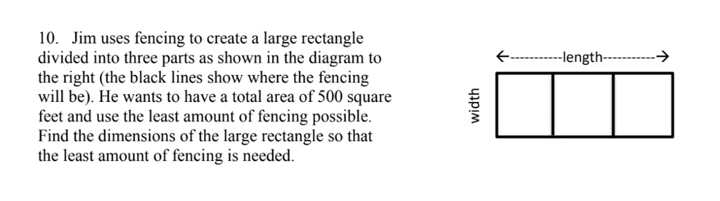 10. Jim uses fencing to create a large rectangle divided into three parts as shown in the diagram to the right (the black lines show where the fencing will be). He wants to have a total area of 500 square feet and use the least amount of fencing possible. Find the dimensions of the large rectangle so that the least amount of fencing is needed.
<———-length———->
width