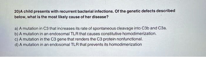 20)A child presents with recurrent bacterial infections. Of the genetic defects described below, what is the most likely cause of her disease?

a) A mutation in C3 that increases its rate of spontaneous cleavage into C3b and C3a.
b) A mutation in an endosomal TLR that causes constitutive homodimerization.
c) A mutation in the C3 gene that renders the C3 protein nonfunctional.
d) A mutation in an endosomal TLR that prevents its homodimerization.