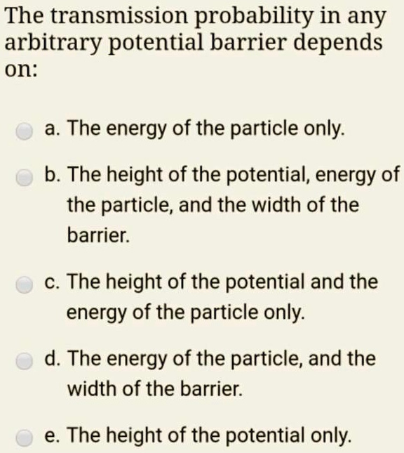The transmission probability in any arbitrary potential barrier depends on:
a. The energy of the particle only.
b. The height of the potential, energy of the particle, and the width of the barrier.
c. The height of the potential and the energy of the particle only.
d. The energy of the particle, and the width of the barrier.
e. The height of the potential only.