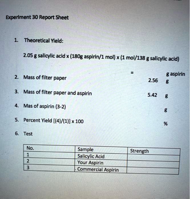 Experiment 30 Report Sheet

1. Theoretical Yield:

2.05 g salicylic acid x (180g aspirin/1 mol) x (1 mol/138 g salicylic acid)

= g aspirin
2. Mass of filter paper 2.56 g

3. Mass of filter paper and aspirin 5.42 g

4. Mas of aspirin (3-2) g

5. Percent Yield [(4)/(1)] x 100 %

6. Test

No. Sample Strength
1 Salicylic Acid
2 Your Aspirin
3 Commercial Aspirin