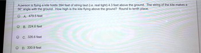 A person is flying a kite holds 394 feet of string taut (i.e. real tight) 4.3 feet above the ground. The string of the kite makes a 56" angle with the ground. How high is the kite flying above the ground? Round to tenth place.
A. 479.5 feet
B. 224.6 feet
C. 326.6 feet
D. 330.9 feet