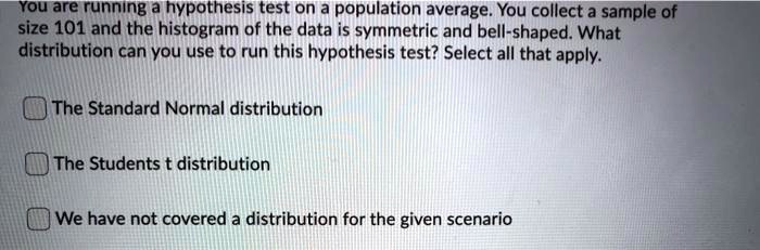 You are running a hypothesis test on a population average. You collect a sample of size 101 and the histogram of the data is symmetric and bell-shaped. What distribution can you use to run this hypothesis test? Select all that apply.

The Standard Normal distribution

The Students t distribution

We have not covered a distribution for the given scenario