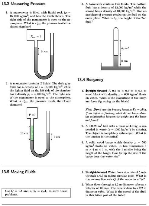 13.3 Measuring Pressure
1. A manometer is filled with liquid rock (? = 16,000 kg/m3) and has the levels shown. The right side of the manometer is open to the atmosphere. What is Pgas, the pressure inside the closed chamber?
3. A barometer contains two fluids. The bottom fluid has a density of 12,000 kg/m3 while the second has a density of 10,000 kg/m3. One atmosphere of pressure results on the fluid on the outer plate. What is h2, the height of the 2nd fluid?
2. A manometer contains 2 fluids. The dark gray fluid has a density of ? = 13,000 kg/m3 while the lighter fluid on the left side of the chamber has a density ?2 = 4,000 kg/m3. The right side of the manometer is open to the atmosphere. What is Pgas, the pressure inside the closed chamber?
13.4 Buoyancy
1. Straight-forward A 0.5 m x 0.5 m x 0.5 m wood block with density ? = 600 kg/m3 floats on water. What is the magnitude of the buoyant force FB acting on the block?
Hint: Don't use the bouncy formula FB = ?Vg. If an object is floating, what do we know about the relationship between its weight and the buoyant force?
2. A 0.0025 m3 ball with a mass of 4.0 kg is suspended in water (? = 1000 kg/m3) by a string. The object is completely submerged. What is the tension in the string?
3. A solid wood barge which density ? = 500 kg/m3 floats on water. It has dimensions 5 m x 4 m x 1 m, with the 1 m side being the height of the barge. How far up the side of the barge does the water rise?
13.5 Moving Fluids
Use Q = vA and v1A1 = v2A2 to solve these problems.
1. Straight-forward Water flows at a rate of 5 m/s through a 0.5 m radius circular pipe. What is the volume flow rate Q of the water in m3/s?
2. Water flows through a 1.2 m diameter tube at a velocity of 10 m/s. The tube widens to a 2.2 m diameter tube. What is the speed of the fluid in this latter part of the tube?